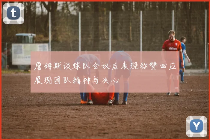 詹姆斯谈球队会议后表现称赞回应展现团队精神与决心