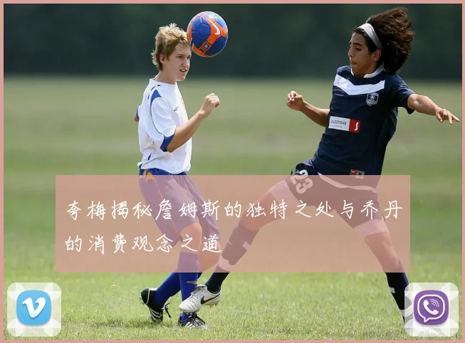 夸梅揭秘詹姆斯的独特之处与乔丹的消费观念之道