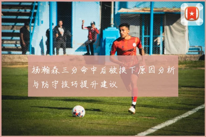 杨瀚森三分命中后被换下原因分析与防守技巧提升建议