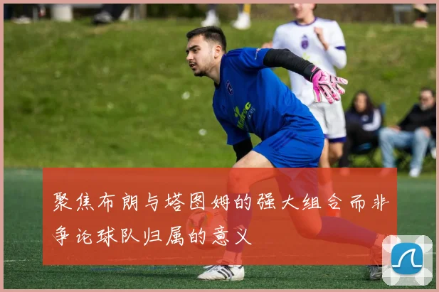 聚焦布朗与塔图姆的强大组合而非争论球队归属的意义