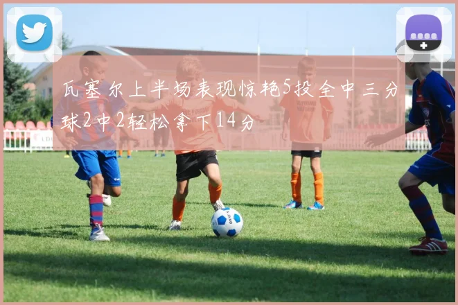 瓦塞尔上半场表现惊艳5投全中三分球2中2轻松拿下14分