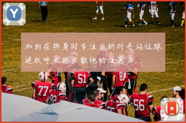 加利在热身时专注分析对手站位球迷欢呼未能分散他的注意力