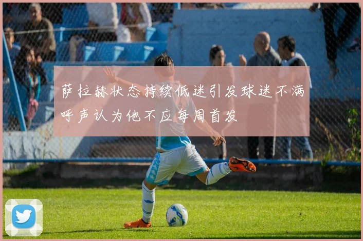 萨拉赫状态持续低迷引发球迷不满呼声认为他不应每周首发