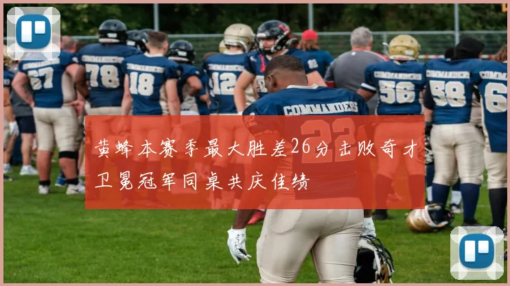 黄蜂本赛季最大胜差26分击败奇才卫冕冠军同桌共庆佳绩
