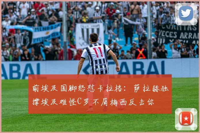 前埃及国脚怒怼卡拉格：萨拉赫独撑埃及难怪C罗不屑梅西反击你