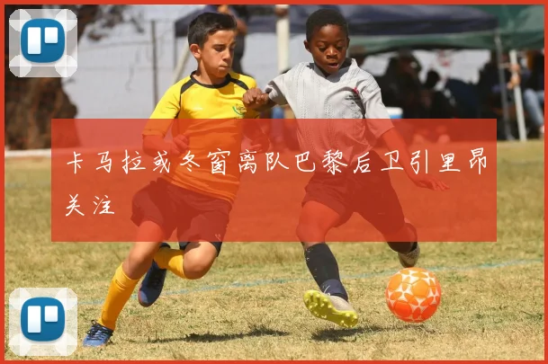 卡马拉或冬窗离队巴黎后卫引里昂关注