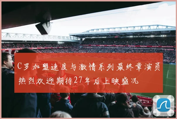 C罗加盟速度与激情系列最终章演员热烈欢迎期待27年后上映盛况