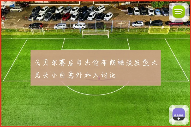戈贝尔赛后与杰伦布朗畅谈发型大光头小白意外加入讨论