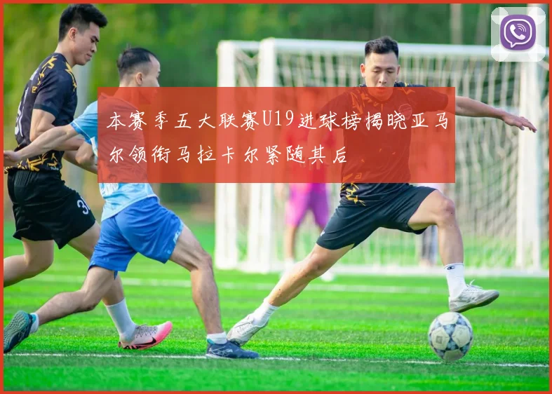 本赛季五大联赛U19进球榜揭晓亚马尔领衔马拉卡尔紧随其后