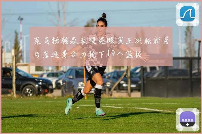菜鸟杨瀚森表现亮眼国王次轮新秀与落选秀合力抢下19个篮板