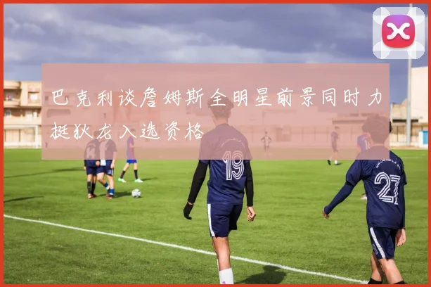 巴克利谈詹姆斯全明星前景同时力挺狄龙入选资格