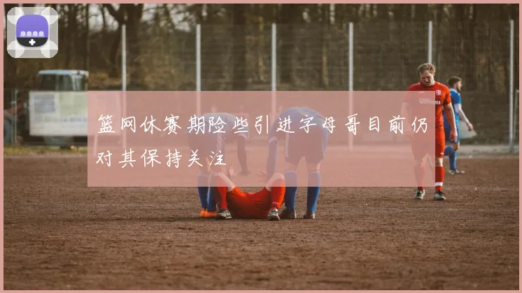 篮网休赛期险些引进字母哥目前仍对其保持关注