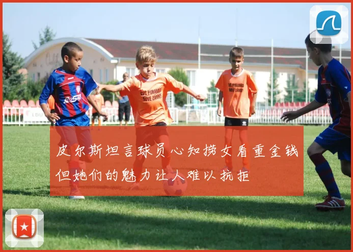皮尔斯坦言球员心知捞女看重金钱但她们的魅力让人难以抗拒
