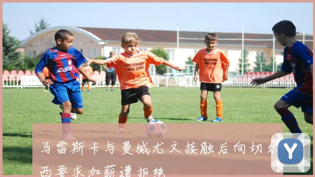 马雷斯卡与曼城尤文接触后向切尔西要求加薪遭拒绝