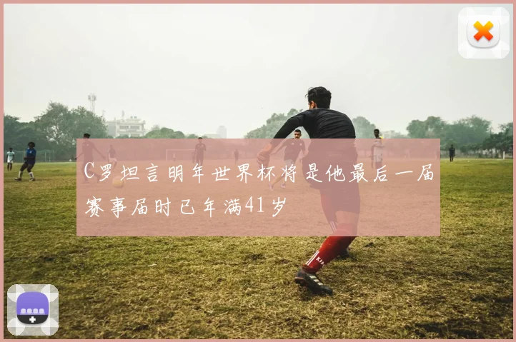 C罗坦言明年世界杯将是他最后一届赛事届时已年满41岁
