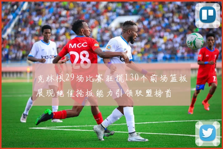 克林根29场比赛狂揽130个前场篮板展现绝佳抢板能力引领联盟榜首
